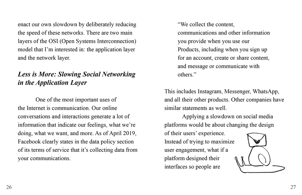 The text continues: 'enact our own slowdown by deliberately reducing the speed of these networks. There are two main layers of the OSI (Open Systems Interconnection) model that I’m interested in: the application layer and the network layer.' // A subsection is titled 'Less is More: Slowing Social Networking in the Application Layer'. The text reads: 'One of the most important uses of the Internet is communication. Our online conversations and interactions generate a lot of information that indicate our feelings, what we’re doing, what we want, and more. As of April 2019, Facebook clearly states in the data policy section of its terms of service that it’s collecting data from your communications. “We collect the content, communications and other information you provide when you use our Products, including when you sign up for an account, create or share content, and message or communicate with others.” This includes Instagram, Messenger, WhatsApp, and all their other products. Other companies have similar statements as well. Applying a slowdown on social media platforms would be about changing the design of their users’ experience. Instead of trying to maximize user engagement, what if a platform designed their interfaces so people are'