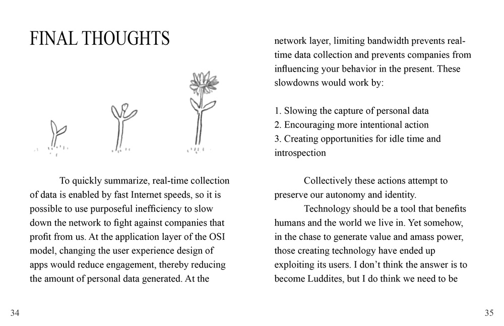 The chapter title reads 'Final Thoughts'. On the left page there is an illustration of a small seedling, turning into a flower. The text reads: 'To quickly summarize, real-time collection of data is enabled by fast Internet speeds, so it is possible to use purposeful inefficiency to slow down the network to fight against companies that profit from us. At the application layer of the OSI model, changing the user experience design of apps would reduce engagement, thereby reducing the amount of personal data generated. At the network layer, limiting bandwidth prevents real-time data collection and prevents companies from influencing your behavior in the present. These slowdowns would work by: 1. Slowing the capture of personal data, 2. Encouraging more intentional action, 3. Creating opportunities for idle time and introspection. Collectively these actions attempt to preserve our autonomy and identity. Technology should be a tool that benefits humans and the world we live in. Yet somehow, in the chase to generate value and amass power, those creating technology have ended up exploiting its users. I don’t think the answer is to become Luddites, but I do think we need to be'