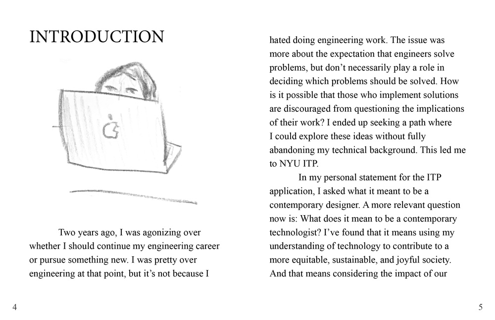 The chapter title reads 'Introduction'. Under the title is an an illustration of a girl peering over the laptop she is working on. The text reads: 'Two years ago, I was agonizing over whether I should continue my engineering career or pursue something new. I was pretty over engineering at that point, but it’s not because I hated doing engineering work. The issue was more about the expectation that engineers solve problems, but don’t necessarily play a role in deciding which problems should be solved. How is it possible that those who implement solutions are discouraged from questioning the implications of their work? I ended up seeking a path where I could explore these ideas without fully abandoning my technical background. This led me to NYU ITP. In my personal statement for the ITP application, I asked what it meant to be a contemporary designer. A more relevant question now is: What does it mean to be a contemporary technologist? I’ve found that it means using my understanding of technology to contribute to a more equitable, sustainable, and joyful society. And that means considering the impact of our'