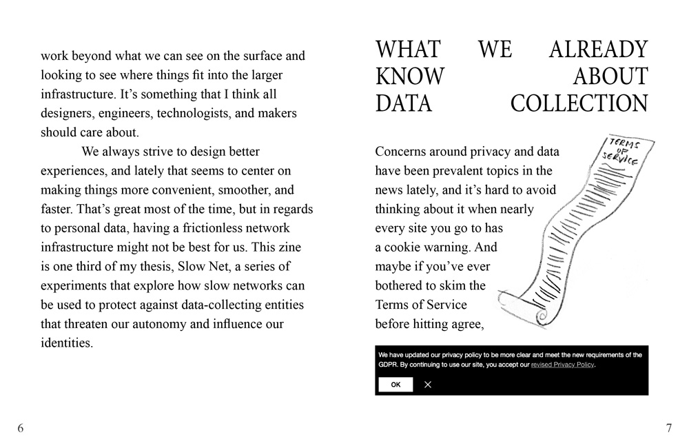 The text continues: 'work beyond what we can see on the surface and looking to see where things fit into the larger infrastructure. It’s something that I think all designers, engineers, technologists, and makers should care about. We always strive to design better experiences, and lately that seems to center on making things more convenient, smoother, and faster. That’s great most of the time, but in regards to personal data, having a frictionless network infrastructure might not be best for us. This zine is one third of my thesis, Slow Net, a series of experiments that explore how slow networks can be used to protect against data-collecting entities that threaten our autonomy and influence our identities.' The next chapter title reads 'What We Already Know About Data Collection'. An illustration of an extremely long piece of paper titled Terms of Service is on the right side of the page. On the bottom of the page is an image of a cookie warning. The text reads: 'Concerns around privacy and data have been prevalent topics in the news lately, and it’s hard to avoid thinking about it when nearly every site you go to has a cookie warning. And maybe if you’ve ever bothered to skim the Terms of Service before hitting agree,'