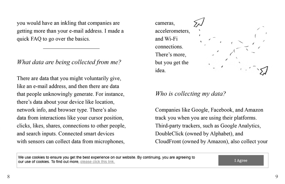 The text continues: 'you would have an inkling that companies are getting more than your e-mail address. I made a quick FAQ to go over the basics.' // An illustration of a computer cursor moving around is on the right page. An image of another cookie warning is on the bottom of the pages. // Question 1: 'What data are being collected from me?' Answer: 'There are data that you might voluntarily give, like an e-mail address, and then there are data that people unknowingly generate. For instance, there’s data about your device like location, network info, and browser type. There’s also data from interactions like your cursor position, clicks, likes, shares, connections to other people, and search inputs. Connected smart devices with sensors can collect data from microphones, cameras, accelerometers, and Wi-Fi connections. There’s more, but you get the idea.' // Question 2: 'Who is collecting my data?' Answer: 'Companies like Google, Facebook, and Amazon track you when you are using their platforms. Third-party trackers, such as Google Analytics, DoubleClick (owned by Alphabet), and CloudFront (owned by Amazon), also collect your'