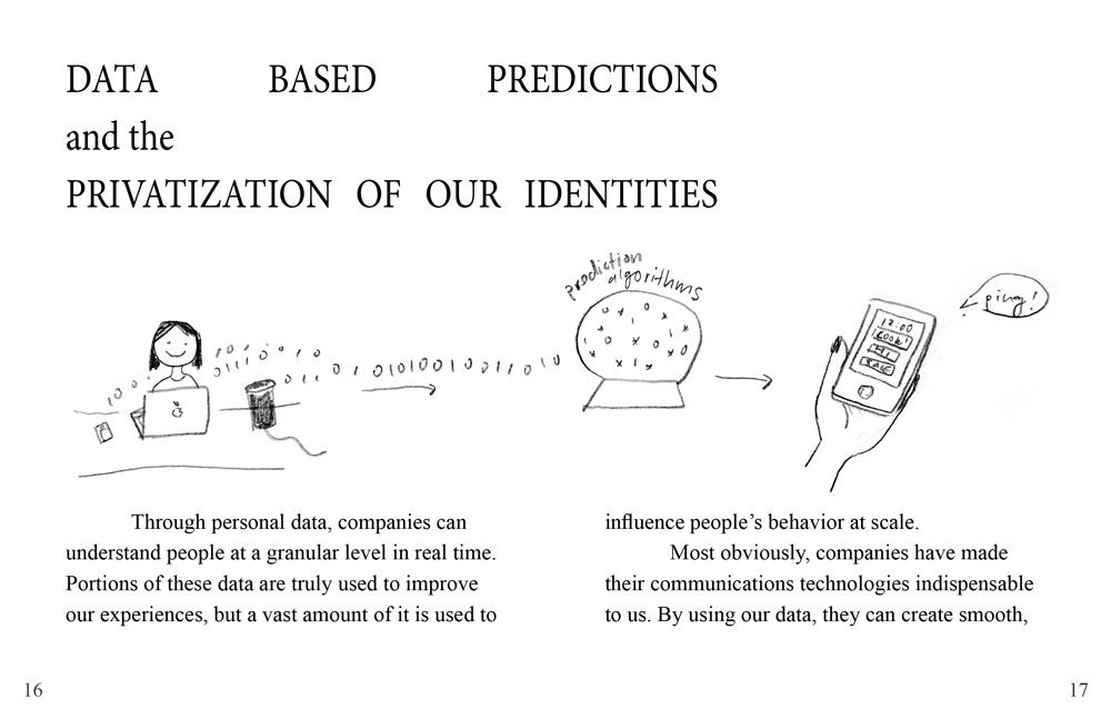 The chapter titled reads 'Data Based Predictions & the Privataization of our Identities'. // An illustration of a girl generating data represented as zeroes and ones. The data flows into a crystal ball labeled 'prediction algorithms'. Then an arrow points to a hand holding a smartphone receiving a notification. // The text reads: 'Through personal data, companies can understand people at a granular level in real time. Portions of these data are truly used to improve our experiences, but a vast amount of it is used to influence people’s behavior at scale. Most obviously, companies have made their communications technologies indispensable to us. By using our data, they can create smooth,'